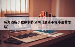 聊城威海酒店小程序制作公司（酒店小程序运营思路）